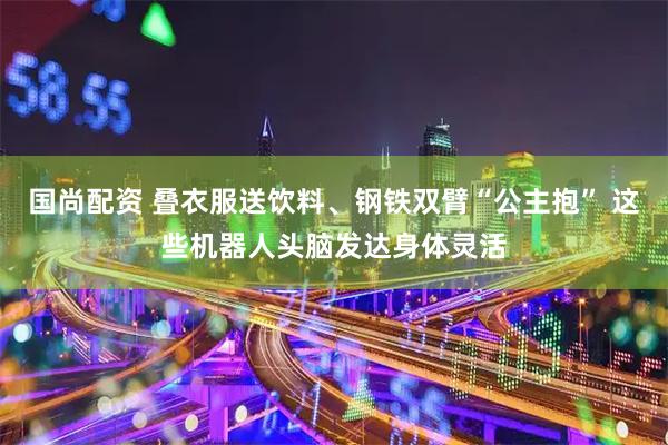 国尚配资 叠衣服送饮料、钢铁双臂“公主抱” 这些机器人头脑发达身体灵活