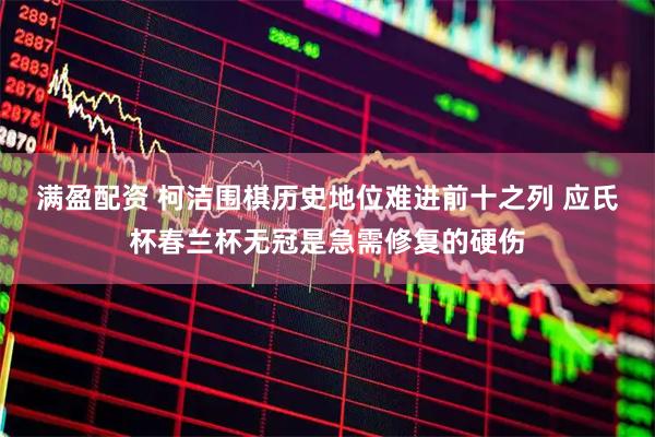 满盈配资 柯洁围棋历史地位难进前十之列 应氏杯春兰杯无冠是急需修复的硬伤