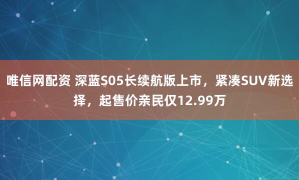 唯信网配资 深蓝S05长续航版上市，紧凑SUV新选择，起售价亲民仅12.99万