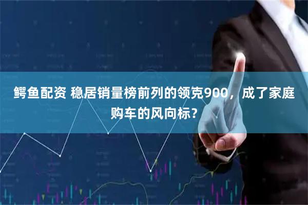 鳄鱼配资 稳居销量榜前列的领克900，成了家庭购车的风向标？