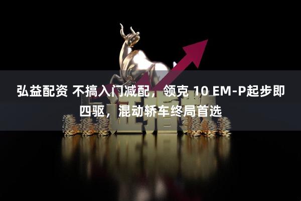 弘益配资 不搞入门减配，领克 10 EM-P起步即四驱，混动轿车终局首选