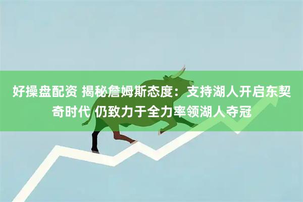 好操盘配资 揭秘詹姆斯态度：支持湖人开启东契奇时代 仍致力于全力率领湖人夺冠