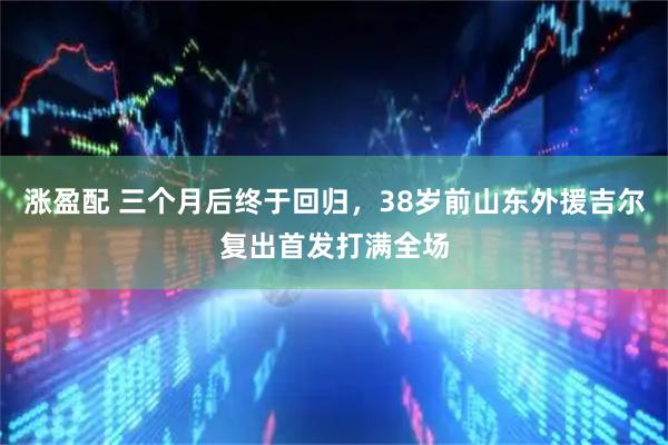 涨盈配 三个月后终于回归，38岁前山东外援吉尔复出首发打满全场