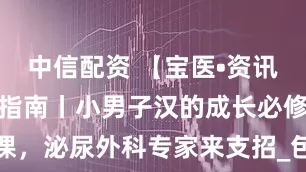 中信配资 【宝医•资讯】暑期健康指南丨小男子汉的成长必修课，泌尿外科专家来支招_包皮_手术_炎症