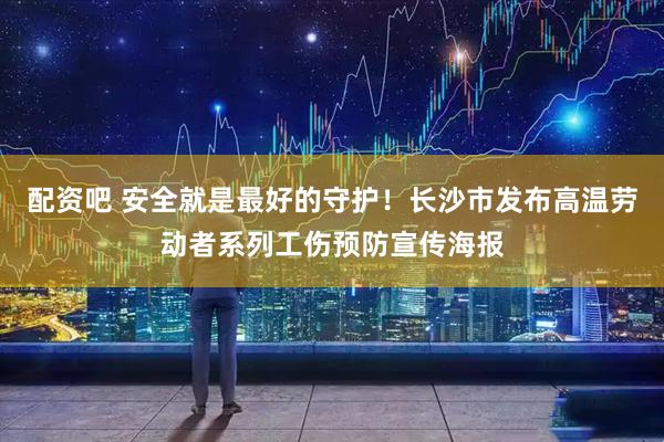 配资吧 安全就是最好的守护！长沙市发布高温劳动者系列工伤预防宣传海报