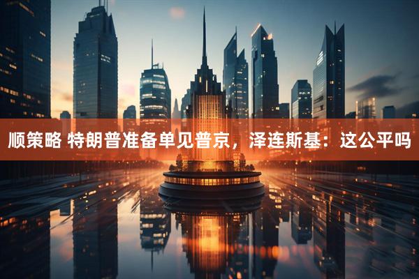 顺策略 特朗普准备单见普京，泽连斯基：这公平吗