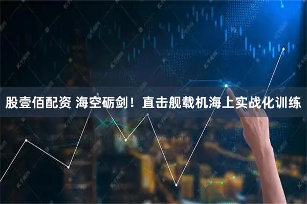股壹佰配资 海空砺剑！直击舰载机海上实战化训练