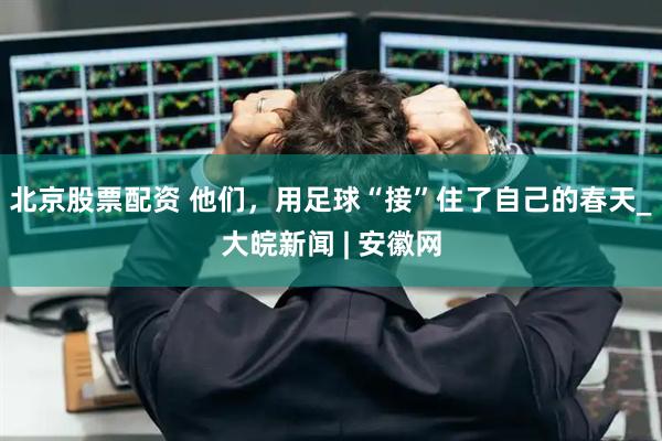 北京股票配资 他们，用足球“接”住了自己的春天_大皖新闻 | 安徽网