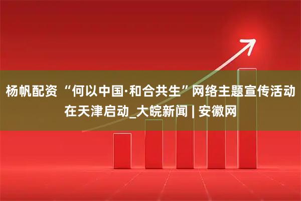 杨帆配资 “何以中国·和合共生”网络主题宣传活动在天津启动_大皖新闻 | 安徽网