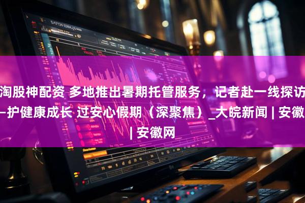 淘股神配资 多地推出暑期托管服务，记者赴一线探访——护健康成长 过安心假期（深聚焦）_大皖新闻 | 安徽网