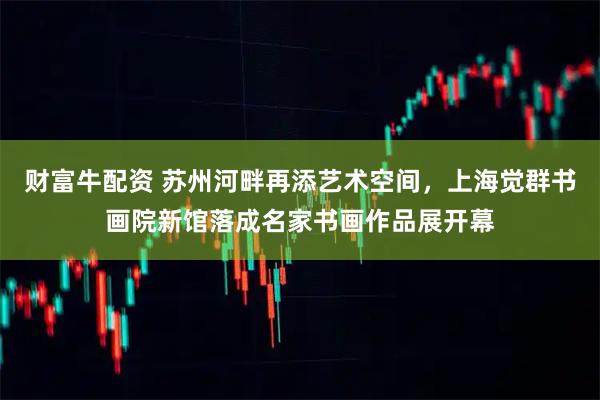 财富牛配资 苏州河畔再添艺术空间，上海觉群书画院新馆落成名家书画作品展开幕