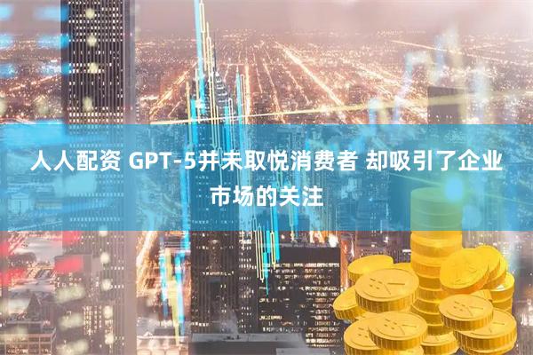 人人配资 GPT-5并未取悦消费者 却吸引了企业市场的关注