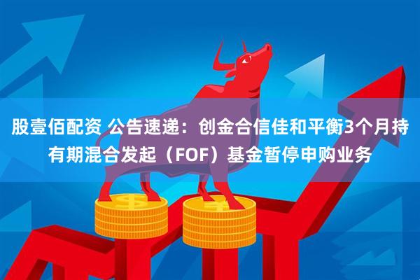股壹佰配资 公告速递：创金合信佳和平衡3个月持有期混合发起（FOF）基金暂停申购业务