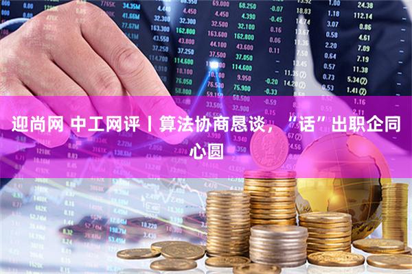 迎尚网 中工网评丨算法协商恳谈，“话”出职企同心圆