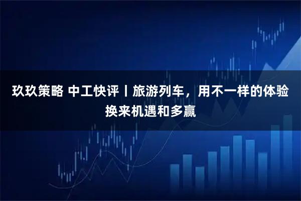 玖玖策略 中工快评丨旅游列车，用不一样的体验换来机遇和多赢