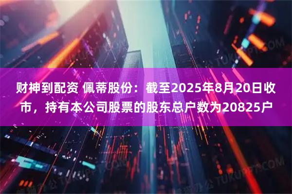 财神到配资 佩蒂股份：截至2025年8月20日收市，持有本公司股票的股东总户数为20825户