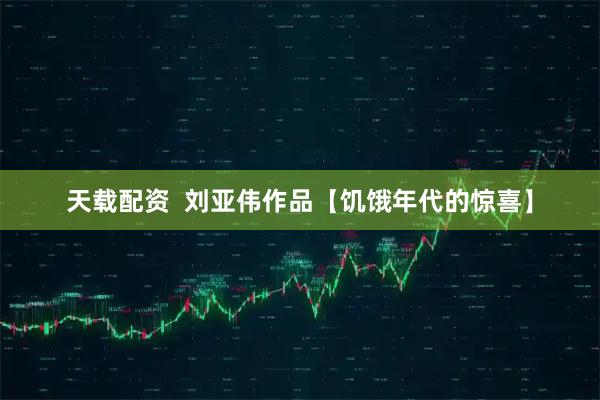 天载配资  刘亚伟作品【饥饿年代的惊喜】