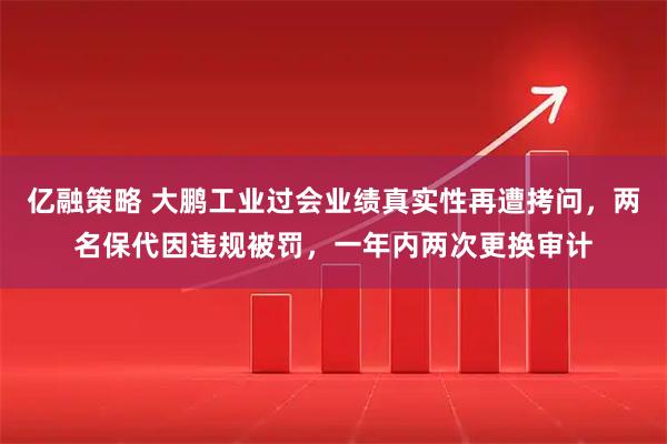 亿融策略 大鹏工业过会业绩真实性再遭拷问，两名保代因违规被罚，一年内两次更换审计