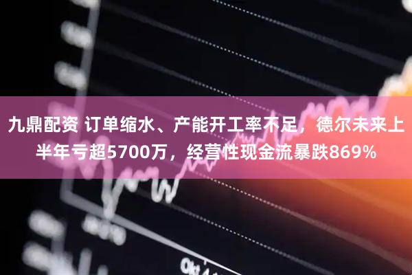 九鼎配资 订单缩水、产能开工率不足，德尔未来上半年亏超5700万，经营性现金流暴跌869%