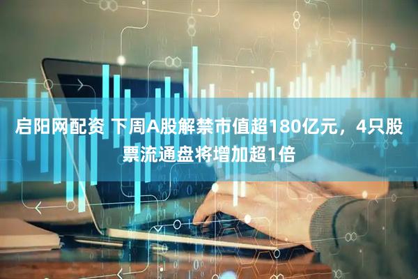 启阳网配资 下周A股解禁市值超180亿元，4只股票流通盘将增加超1倍
