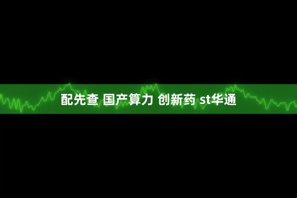 配先查 国产算力 创新药 st华通