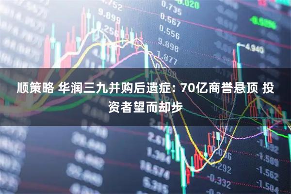 顺策略 华润三九并购后遗症: 70亿商誉悬顶 投资者望而却步