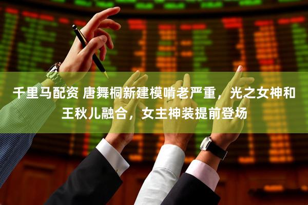 千里马配资 唐舞桐新建模啃老严重，光之女神和王秋儿融合，女主神装提前登场