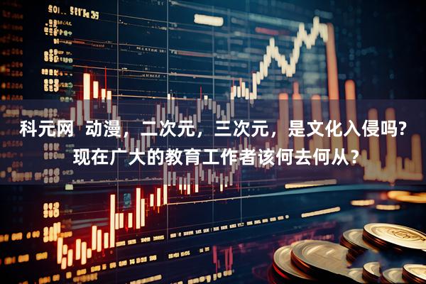 科元网  动漫，二次元，三次元，是文化入侵吗? 现在广大的教育工作者该何去何从？