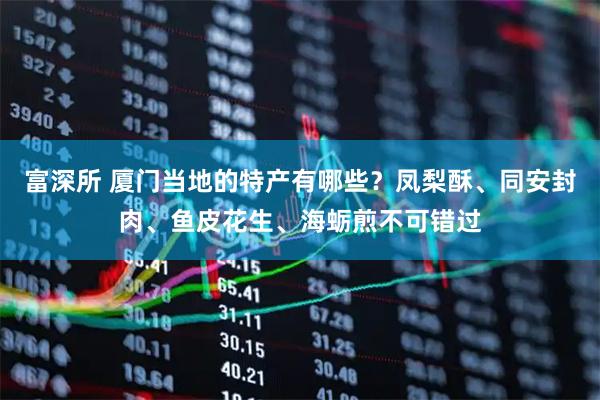 富深所 厦门当地的特产有哪些？凤梨酥、同安封肉、鱼皮花生、海蛎煎不可错过