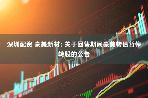 深圳配资 豪美新材: 关于回售期间豪美转债暂停转股的公告