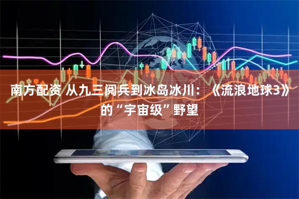 南方配资 从九三阅兵到冰岛冰川：《流浪地球3》的“宇宙级”野望