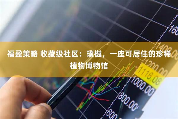 福盈策略 收藏级社区：璞樾，一座可居住的珍稀植物博物馆