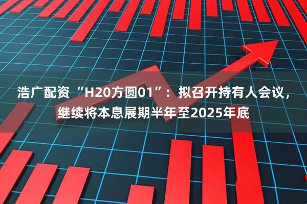浩广配资 “H20方圆01”：拟召开持有人会议，继续将本息展期半年至2025年底