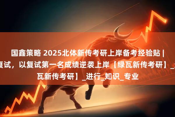 国鑫策略 2025北体新传考研上岸备考经验贴 | 擦线挺进专硕复试，以复试第一名成绩逆袭上岸【绿瓦新传考研】_进行_知识_专业