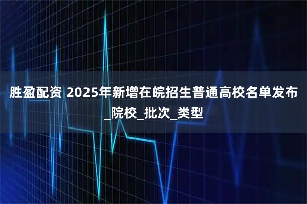 胜盈配资 2025年新增在皖招生普通高校名单发布_院校_批次_类型
