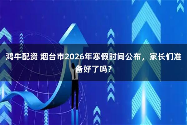 鸿牛配资 烟台市2026年寒假时间公布,家长们准备好了吗?