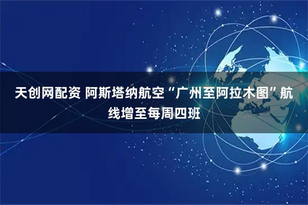 天创网配资 阿斯塔纳航空“广州至阿拉木图”航线增至每周四班