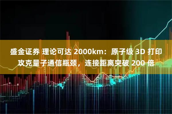 盛金证券 理论可达 2000km:原子级 3D 打印攻克量子通信瓶颈,连接距离突破 200 倍