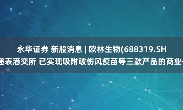 永华证券 新股消息 | 欧林生物(688319.SH)递表港交所 已实现吸附破伤风疫苗等三款产品的商业化