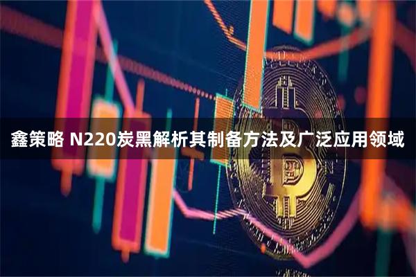 鑫策略 N220炭黑解析其制备方法及广泛应用领域