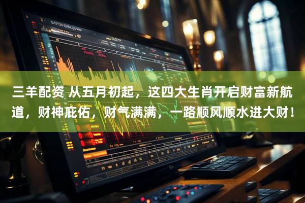 三羊配资 从五月初起，这四大生肖开启财富新航道，财神庇佑，财气满满，一路顺风顺水进大财！