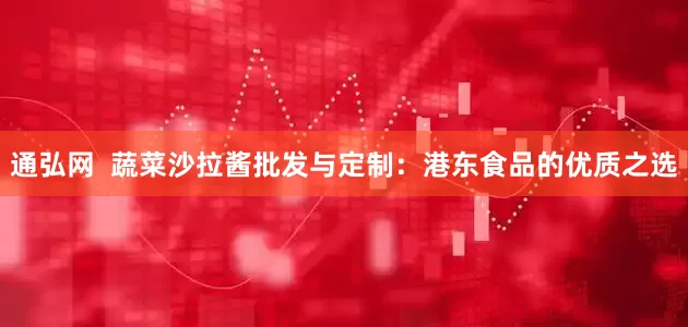 通弘网  蔬菜沙拉酱批发与定制：港东食品的优质之选