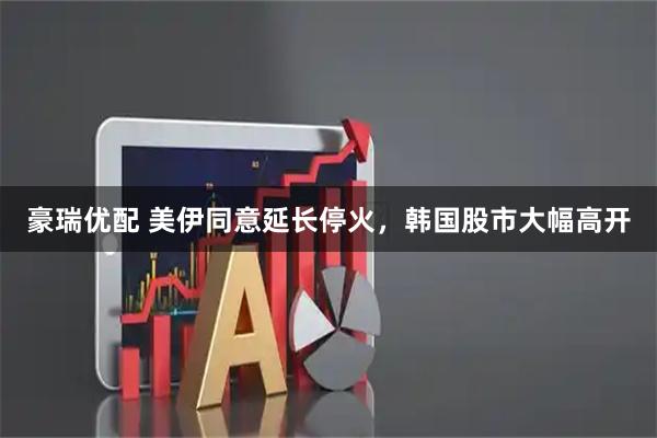 豪瑞优配 美伊同意延长停火，韩国股市大幅高开